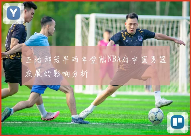 王治郅若早两年登陆NBA对中国男篮发展的影响分析