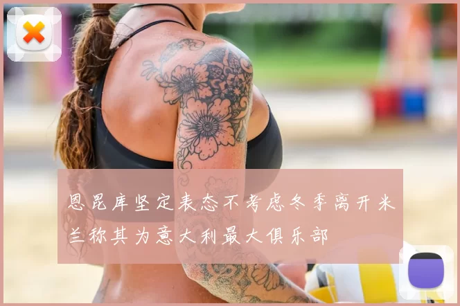 恩昆库坚定表态不考虑冬季离开米兰称其为意大利最大俱乐部