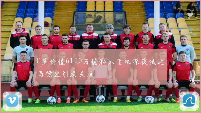 C罗价值6100万镑私人飞机深夜抵达马德里引发关注