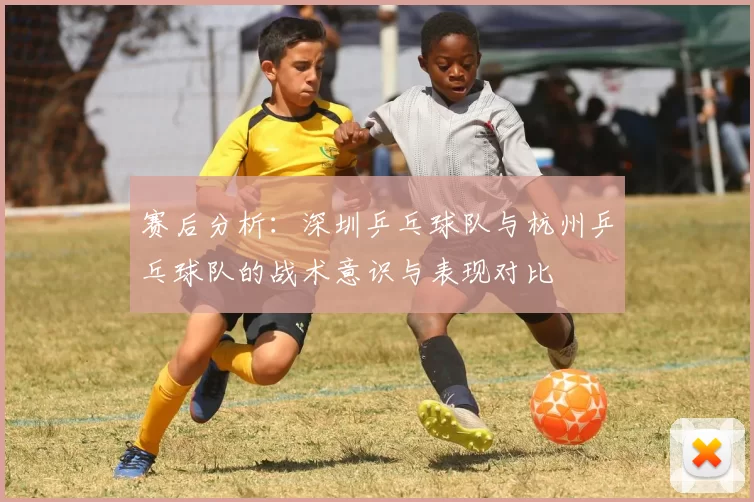 赛后分析：深圳乒乓球队与杭州乒乓球队的战术意识与表现对比