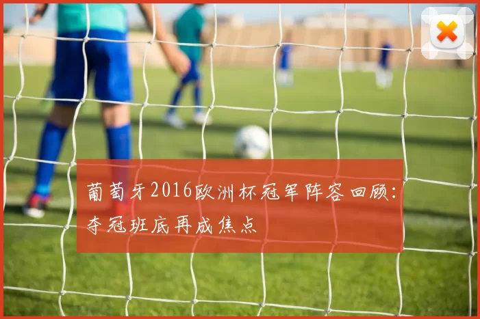 葡萄牙2016欧洲杯冠军阵容回顾:夺冠班底再成焦点
