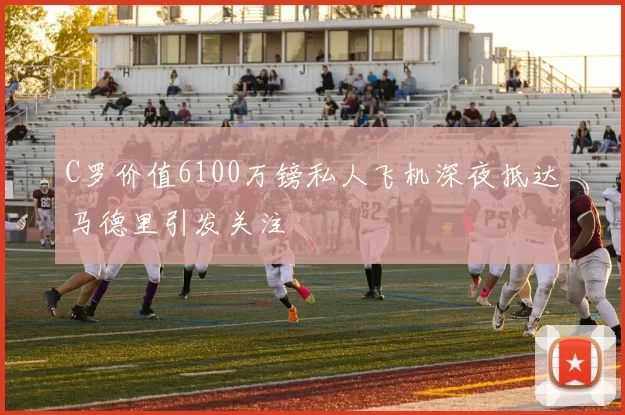 C罗价值6100万镑私人飞机深夜抵达马德里引发关注