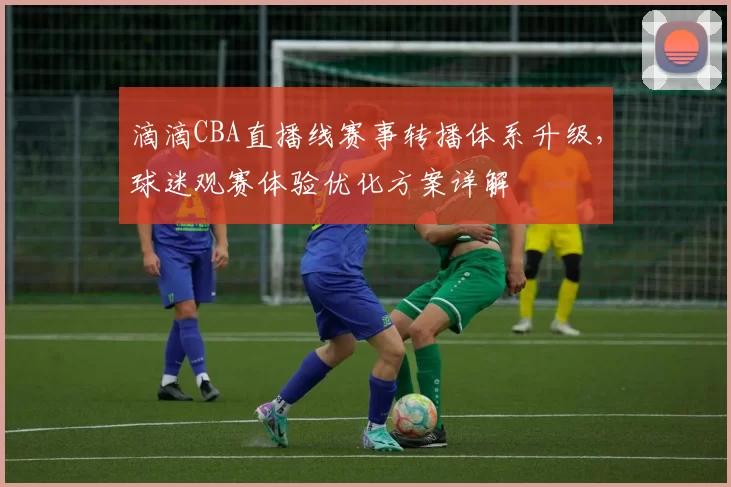滴滴CBA直播线赛事转播体系升级，球迷观赛体验优化方案详解