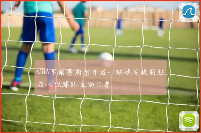 CBA季前赛购票开启，球迷可提前锁定心仪球队主场门票