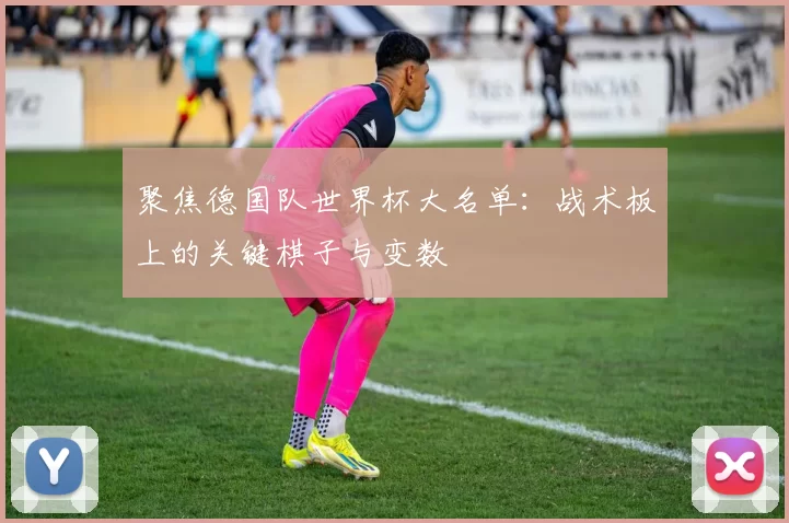 聚焦德国队世界杯大名单:战术板上的关键棋子与变数