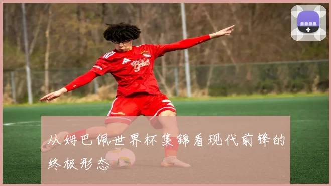 从姆巴佩世界杯集锦看现代前锋的终极形态
