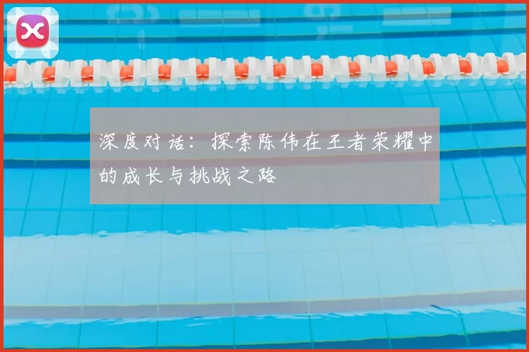 深度对话：探索陈伟在王者荣耀中的成长与挑战之路
