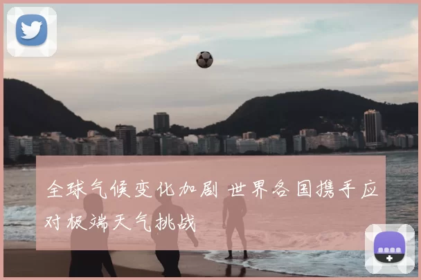 全球气候变化加剧 世界各国携手应对极端天气挑战